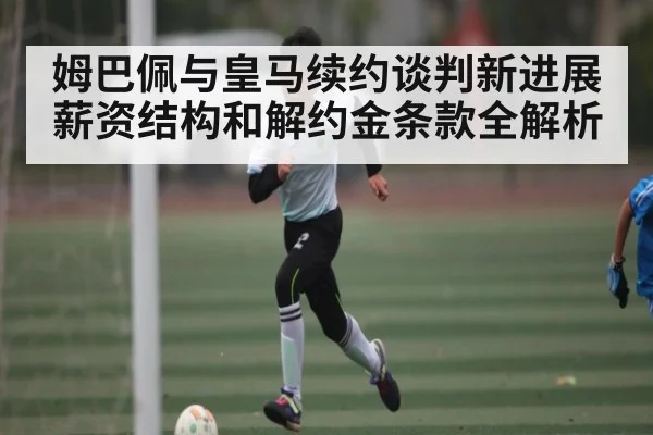 姆巴佩与皇马续约谈判新进展 薪资结构和解约金条款全解析 | kaiyun