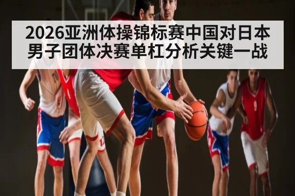 2026亚洲体操锦标赛中国对日本男子团体决赛单杠分析关键一战 | kaiyun