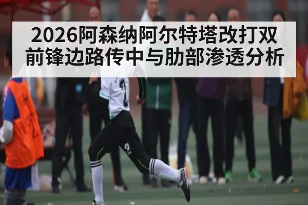2026阿森纳阿尔特塔改打双前锋边路传中与肋部渗透分析
